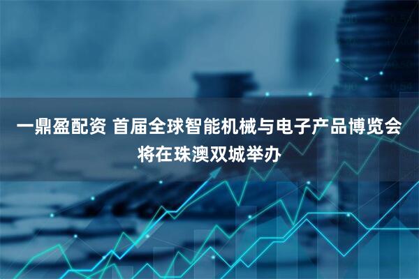 一鼎盈配资 首届全球智能机械与电子产品博览会将在珠澳双城举办