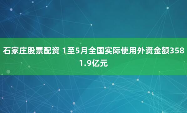 石家庄股票配资 1至5月全国实际使用外资金额3581.9亿元