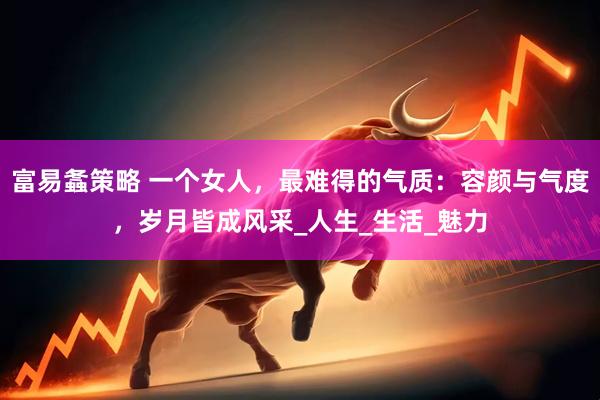 富易螽策略 一个女人，最难得的气质：容颜与气度，岁月皆成风采_人生_生活_魅力