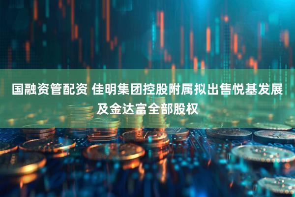 国融资管配资 佳明集团控股附属拟出售悦基发展及金达富全部股权