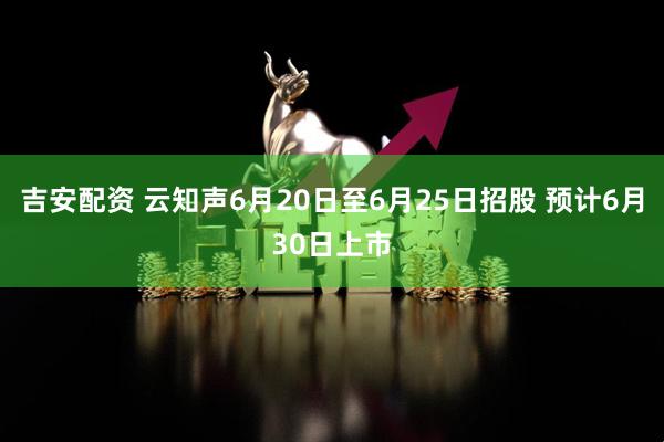 吉安配资 云知声6月20日至6月25日招股 预计6月30日上市