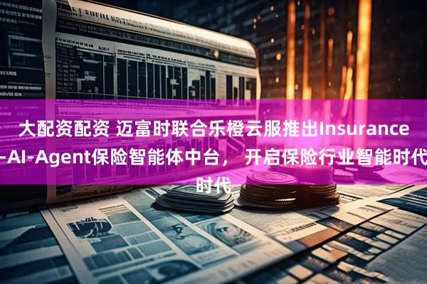 大配资配资 迈富时联合乐橙云服推出Insurance-AI-Agent保险智能体中台， 开启保险行业智能时代