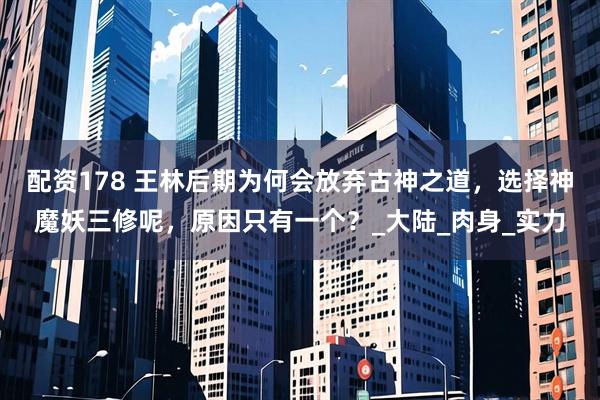 配资178 王林后期为何会放弃古神之道，选择神魔妖三修呢，原因只有一个？_大陆_肉身_实力