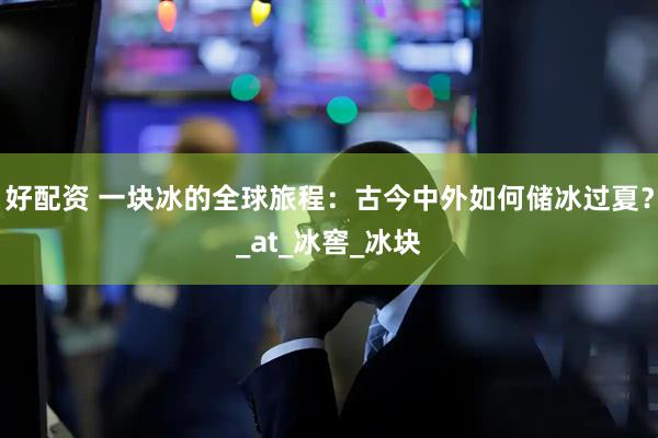 好配资 一块冰的全球旅程：古今中外如何储冰过夏？_at_冰窖_冰块