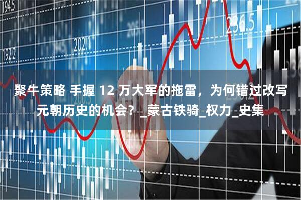 聚牛策略 手握 12 万大军的拖雷，为何错过改写元朝历史的机会？_蒙古铁骑_权力_史集