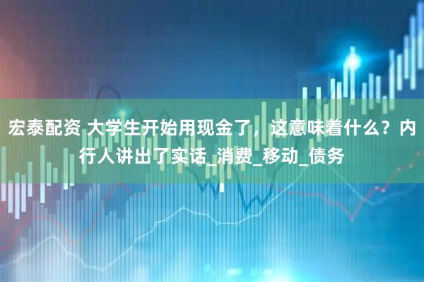 宏泰配资 大学生开始用现金了，这意味着什么？内行人讲出了实话_消费_移动_债务