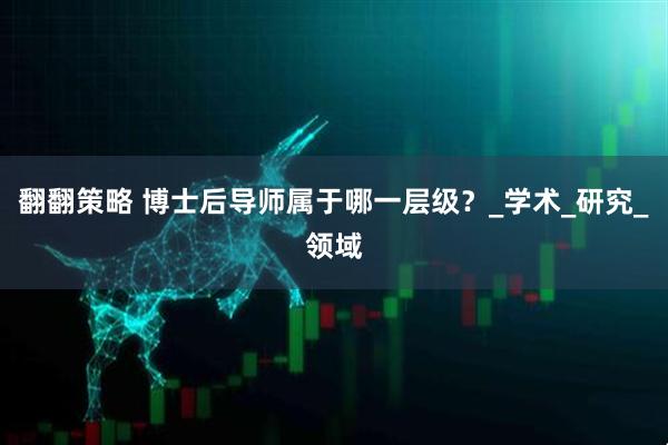 翻翻策略 博士后导师属于哪一层级？_学术_研究_领域