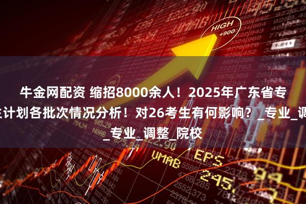 牛金网配资 缩招8000余人！2025年广东省专插本招生计划各批次情况分析！对26考生有何影响？_专业_调整_院校