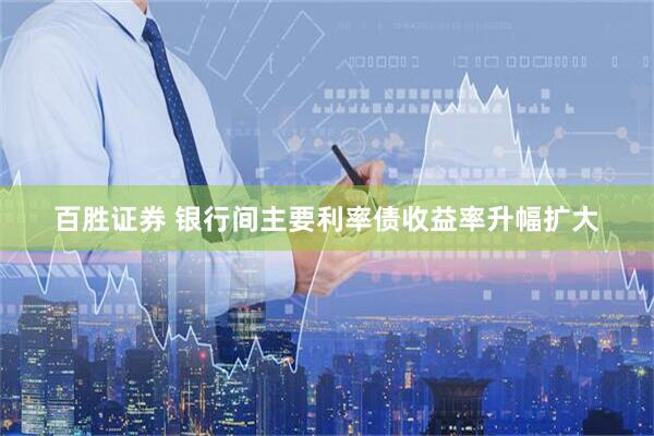 百胜证券 银行间主要利率债收益率升幅扩大