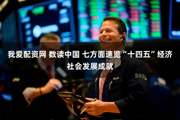 我爱配资网 数读中国 七方面速览“十四五”经济社会发展成就