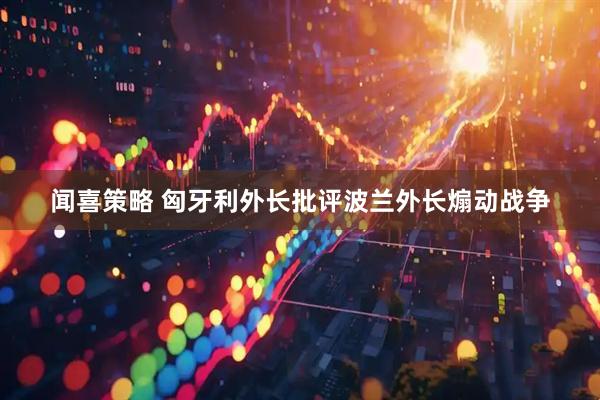 闻喜策略 匈牙利外长批评波兰外长煽动战争