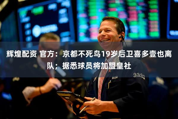 辉煌配资 官方：京都不死鸟19岁后卫喜多壹也离队；据悉球员将加盟皇社
