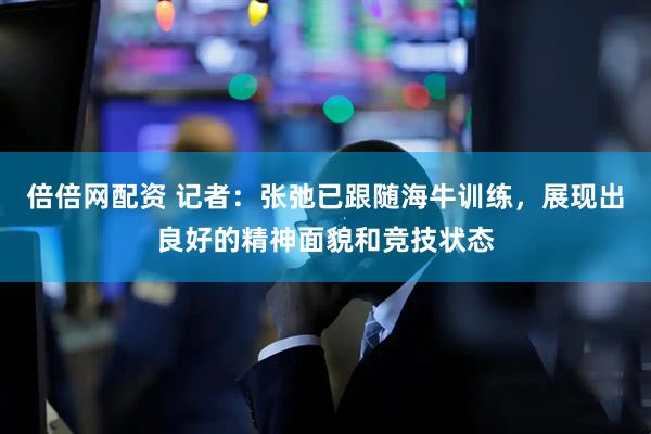 倍倍网配资 记者：张弛已跟随海牛训练，展现出良好的精神面貌和竞技状态