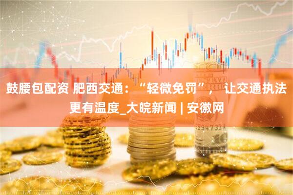 鼓腰包配资 肥西交通：“轻微免罚”， 让交通执法更有温度_大皖新闻 | 安徽网