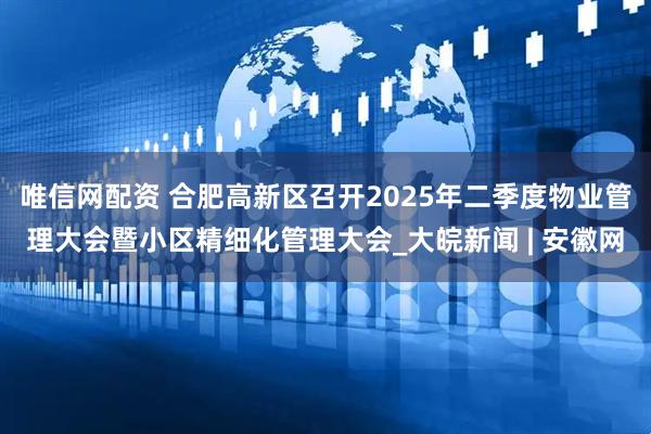 唯信网配资 合肥高新区召开2025年二季度物业管理大会暨小区精细化管理大会_大皖新闻 | 安徽网