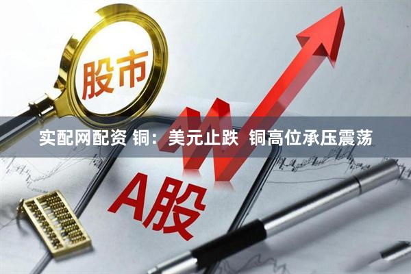 实配网配资 铜：美元止跌  铜高位承压震荡