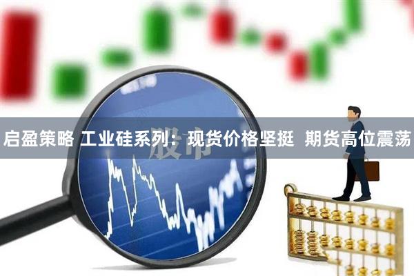 启盈策略 工业硅系列：现货价格坚挺  期货高位震荡