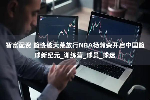 智富配资 篮协破天荒放行NBA杨瀚森开启中国篮球新纪元_训练营_球员_球迷
