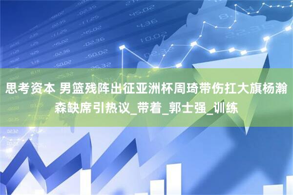 思考资本 男篮残阵出征亚洲杯周琦带伤扛大旗杨瀚森缺席引热议_带着_郭士强_训练