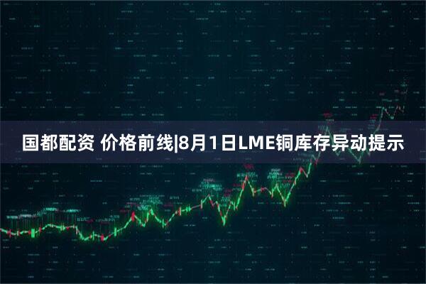 国都配资 价格前线|8月1日LME铜库存异动提示