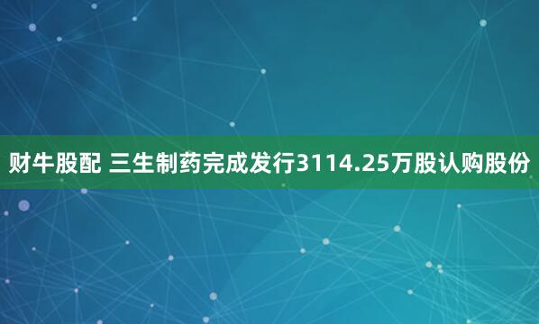 财牛股配 三生制药完成发行3114.25万股认购股份