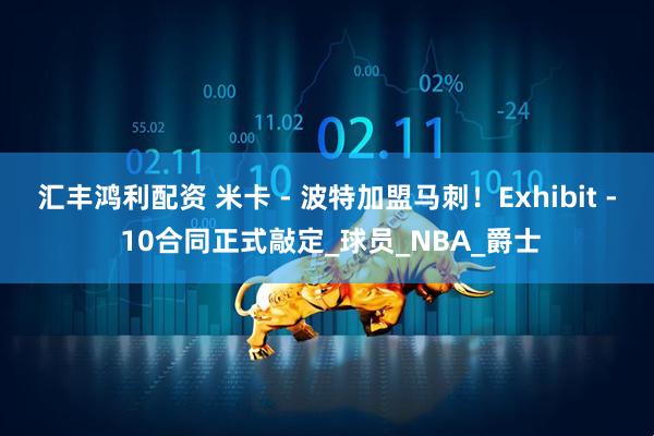 汇丰鸿利配资 米卡 - 波特加盟马刺！Exhibit - 10合同正式敲定_球员_NBA_爵士
