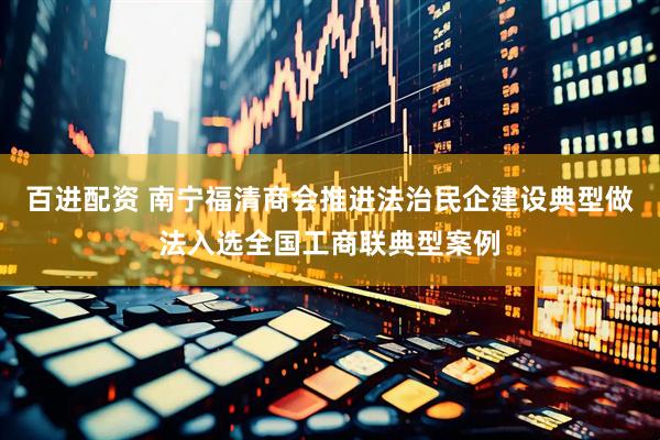 百进配资 南宁福清商会推进法治民企建设典型做法入选全国工商联典型案例