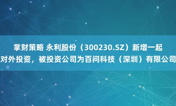 掌财策略 永利股份（300230.SZ）新增一起对外投资，被投资公司为百问科技（深圳）有限公司