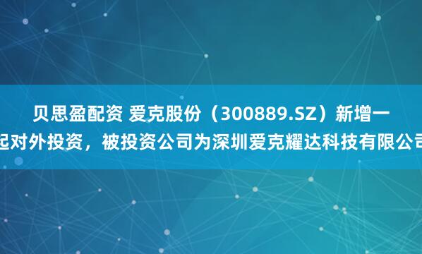 贝思盈配资 爱克股份（300889.SZ）新增一起对外投资，被投资公司为深圳爱克耀达科技有限公司