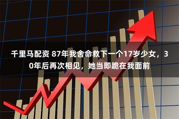 千里马配资 87年我舍命救下一个17岁少女,30年后再次相见,她当即跪在我面前