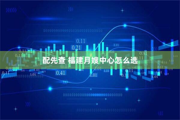 配先查 福建月嫂中心怎么选