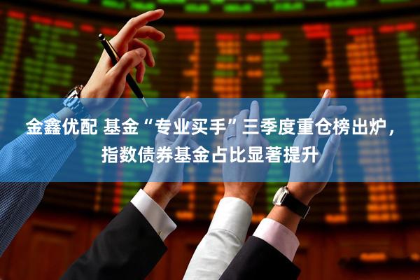 金鑫优配 基金“专业买手”三季度重仓榜出炉，指数债券基金占比显著提升