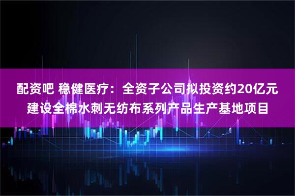 配资吧 稳健医疗：全资子公司拟投资约20亿元建设全棉水刺无纺布系列产品生产基地项目