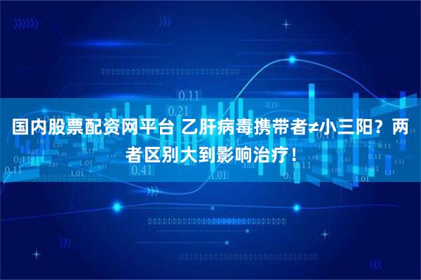 国内股票配资网平台 乙肝病毒携带者≠小三阳？两者区别大到影响治疗！
