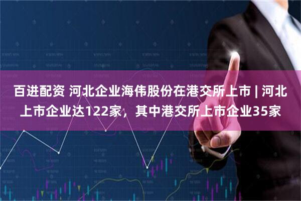 百进配资 河北企业海伟股份在港交所上市 | 河北上市企业达122家,其中港交所上市企业35家