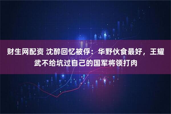 财生网配资 沈醉回忆被俘：华野伙食最好，王耀武不给坑过自己的国军将领打肉