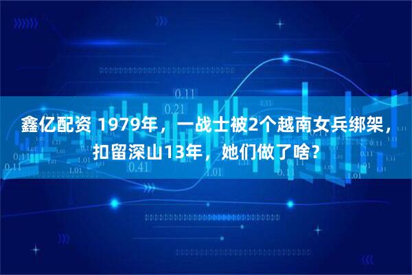 鑫亿配资 1979年，一战士被2个越南女兵绑架，扣留深山13年，她们做了啥？