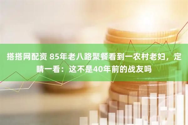 搭搭网配资 85年老八路聚餐看到一农村老妇,定睛一看:这不是40年前的战友吗