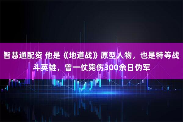 智慧通配资 他是《地道战》原型人物，也是特等战斗英雄，曾一仗毙伤300余日伪军