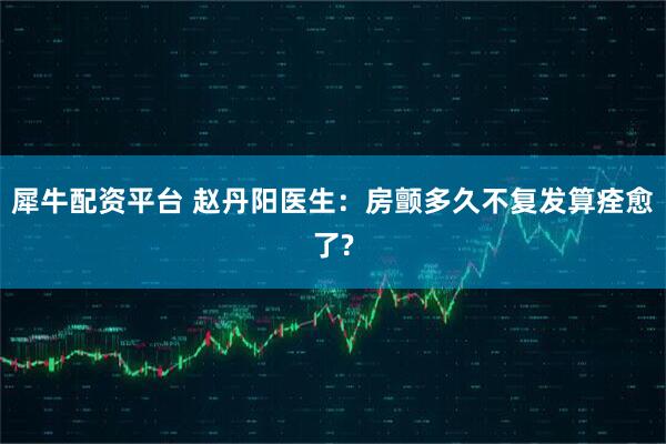 犀牛配资平台 赵丹阳医生:房颤多久不复发算痊愈了?