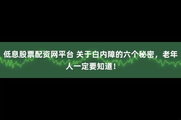低息股票配资网平台 关于白内障的六个秘密，老年人一定要知道！