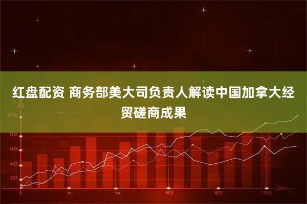 红盘配资 商务部美大司负责人解读中国加拿大经贸磋商成果